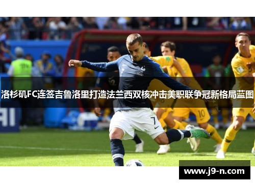 洛杉矶FC连签吉鲁洛里打造法兰西双核冲击美职联争冠新格局蓝图
