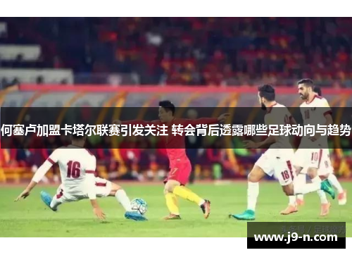 何塞卢加盟卡塔尔联赛引发关注 转会背后透露哪些足球动向与趋势