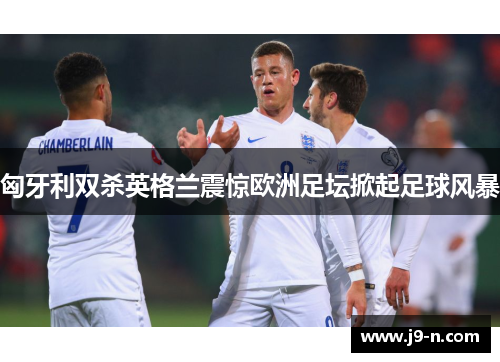 匈牙利双杀英格兰震惊欧洲足坛掀起足球风暴