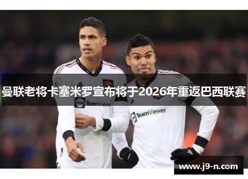 曼联老将卡塞米罗宣布将于2026年重返巴西联赛