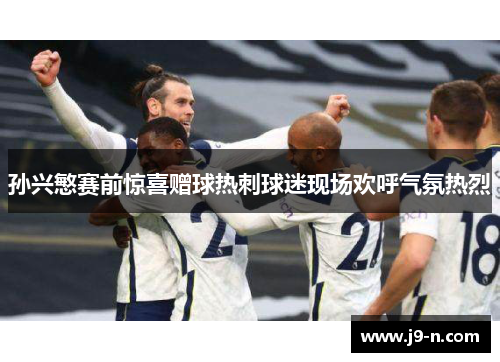 孙兴慜赛前惊喜赠球热刺球迷现场欢呼气氛热烈