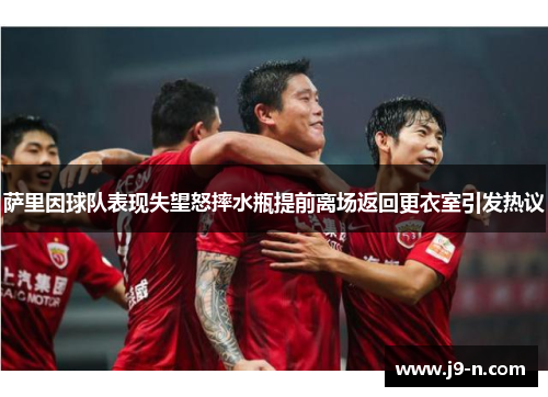 萨里因球队表现失望怒摔水瓶提前离场返回更衣室引发热议