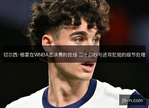切尔西·格雷在WNBA总决赛的控场 二十四秒与进攻犯规的细节处理 切尔西·格雷在WNBA总决赛的控场 二十四秒与进攻犯规的细节处理